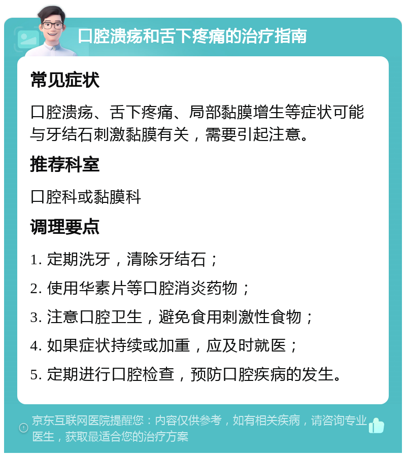 口腔溃疡和舌下疼痛的治疗指南 常见症状 口腔溃疡、舌下疼痛、局部黏膜增生等症状可能与牙结石刺激黏膜有关，需要引起注意。 推荐科室 口腔科或黏膜科 调理要点 1. 定期洗牙，清除牙结石； 2. 使用华素片等口腔消炎药物； 3. 注意口腔卫生，避免食用刺激性食物； 4. 如果症状持续或加重，应及时就医； 5. 定期进行口腔检查，预防口腔疾病的发生。