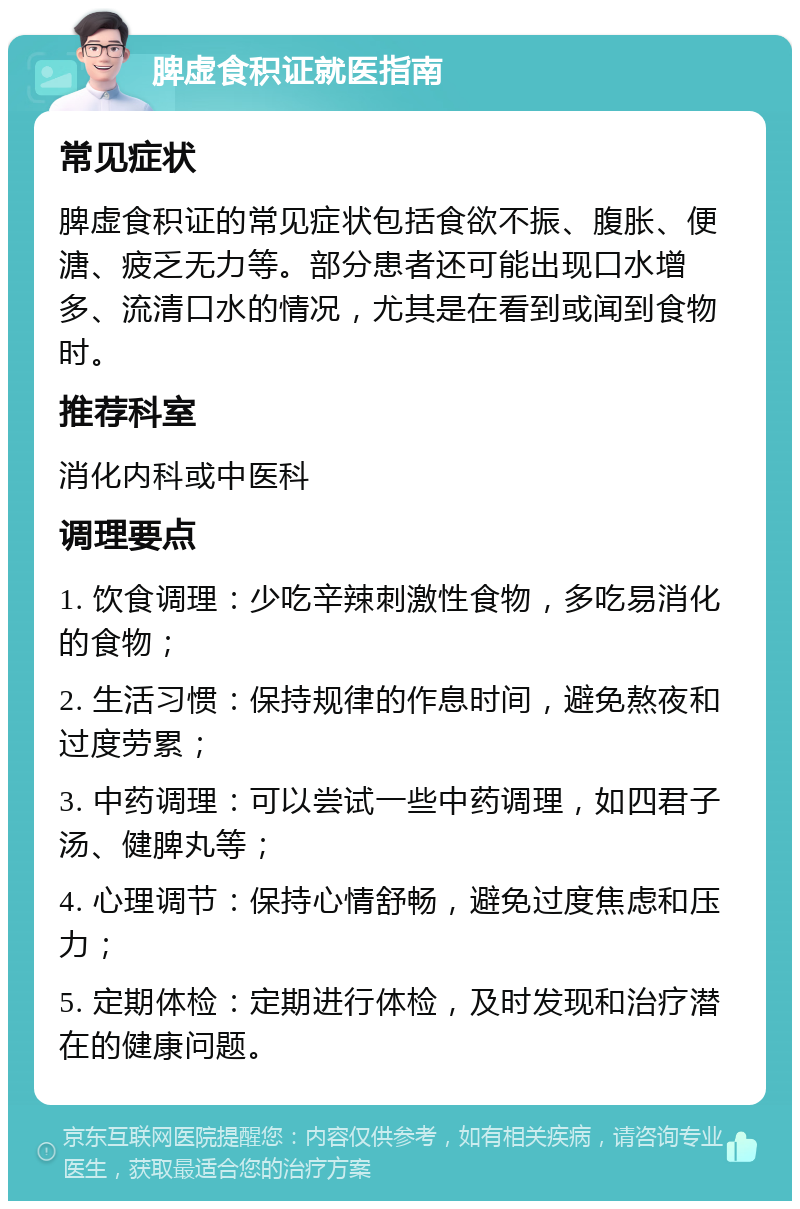 脾虚食积证就医指南 常见症状 脾虚食积证的常见症状包括食欲不振、腹胀、便溏、疲乏无力等。部分患者还可能出现口水增多、流清口水的情况，尤其是在看到或闻到食物时。 推荐科室 消化内科或中医科 调理要点 1. 饮食调理：少吃辛辣刺激性食物，多吃易消化的食物； 2. 生活习惯：保持规律的作息时间，避免熬夜和过度劳累； 3. 中药调理：可以尝试一些中药调理，如四君子汤、健脾丸等； 4. 心理调节：保持心情舒畅，避免过度焦虑和压力； 5. 定期体检：定期进行体检，及时发现和治疗潜在的健康问题。