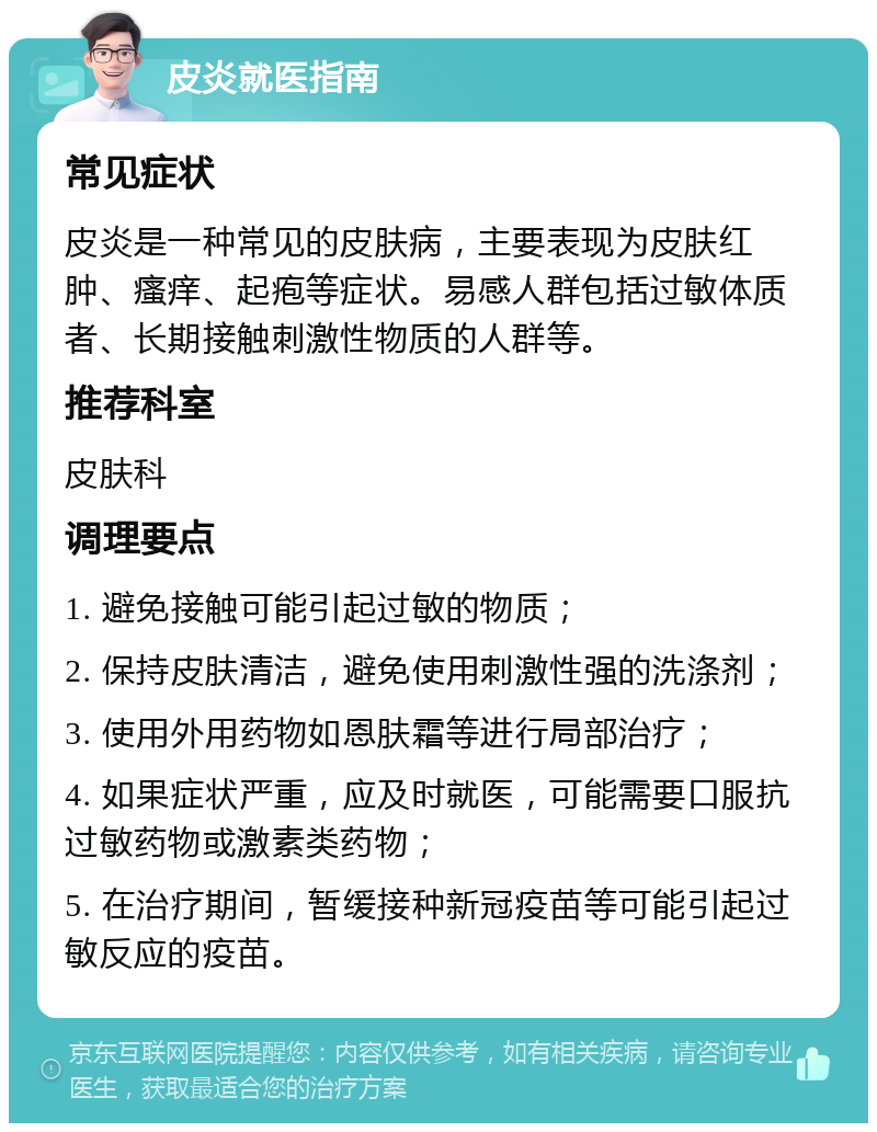 皮炎就医指南 常见症状 皮炎是一种常见的皮肤病，主要表现为皮肤红肿、瘙痒、起疱等症状。易感人群包括过敏体质者、长期接触刺激性物质的人群等。 推荐科室 皮肤科 调理要点 1. 避免接触可能引起过敏的物质； 2. 保持皮肤清洁，避免使用刺激性强的洗涤剂； 3. 使用外用药物如恩肤霜等进行局部治疗； 4. 如果症状严重，应及时就医，可能需要口服抗过敏药物或激素类药物； 5. 在治疗期间，暂缓接种新冠疫苗等可能引起过敏反应的疫苗。