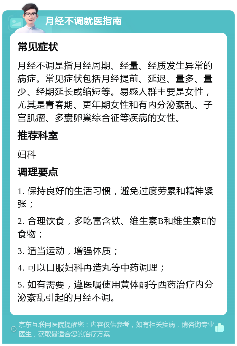 月经不调就医指南 常见症状 月经不调是指月经周期、经量、经质发生异常的病症。常见症状包括月经提前、延迟、量多、量少、经期延长或缩短等。易感人群主要是女性，尤其是青春期、更年期女性和有内分泌紊乱、子宫肌瘤、多囊卵巢综合征等疾病的女性。 推荐科室 妇科 调理要点 1. 保持良好的生活习惯，避免过度劳累和精神紧张； 2. 合理饮食，多吃富含铁、维生素B和维生素E的食物； 3. 适当运动，增强体质； 4. 可以口服妇科再造丸等中药调理； 5. 如有需要，遵医嘱使用黄体酮等西药治疗内分泌紊乱引起的月经不调。