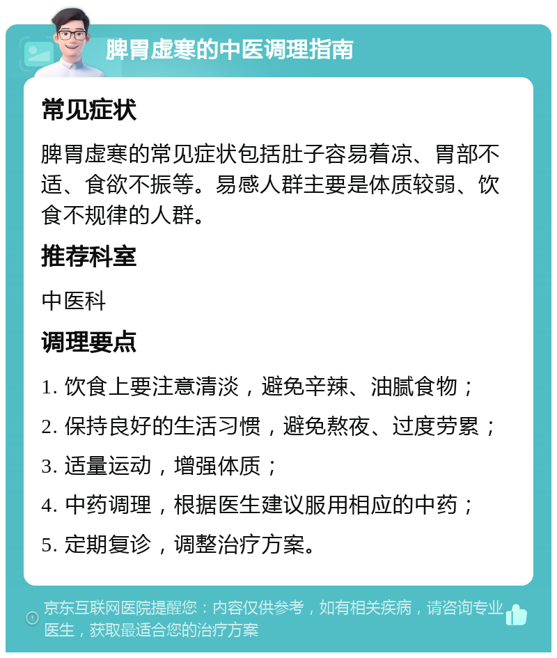 脾胃虚寒的中医调理指南 常见症状 脾胃虚寒的常见症状包括肚子容易着凉、胃部不适、食欲不振等。易感人群主要是体质较弱、饮食不规律的人群。 推荐科室 中医科 调理要点 1. 饮食上要注意清淡，避免辛辣、油腻食物； 2. 保持良好的生活习惯，避免熬夜、过度劳累； 3. 适量运动，增强体质； 4. 中药调理，根据医生建议服用相应的中药； 5. 定期复诊，调整治疗方案。