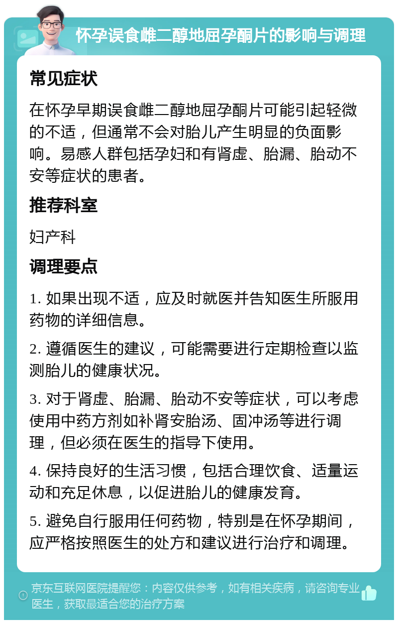 怀孕误食雌二醇地屈孕酮片的影响与调理 常见症状 在怀孕早期误食雌二醇地屈孕酮片可能引起轻微的不适，但通常不会对胎儿产生明显的负面影响。易感人群包括孕妇和有肾虚、胎漏、胎动不安等症状的患者。 推荐科室 妇产科 调理要点 1. 如果出现不适，应及时就医并告知医生所服用药物的详细信息。 2. 遵循医生的建议，可能需要进行定期检查以监测胎儿的健康状况。 3. 对于肾虚、胎漏、胎动不安等症状，可以考虑使用中药方剂如补肾安胎汤、固冲汤等进行调理，但必须在医生的指导下使用。 4. 保持良好的生活习惯，包括合理饮食、适量运动和充足休息，以促进胎儿的健康发育。 5. 避免自行服用任何药物，特别是在怀孕期间，应严格按照医生的处方和建议进行治疗和调理。