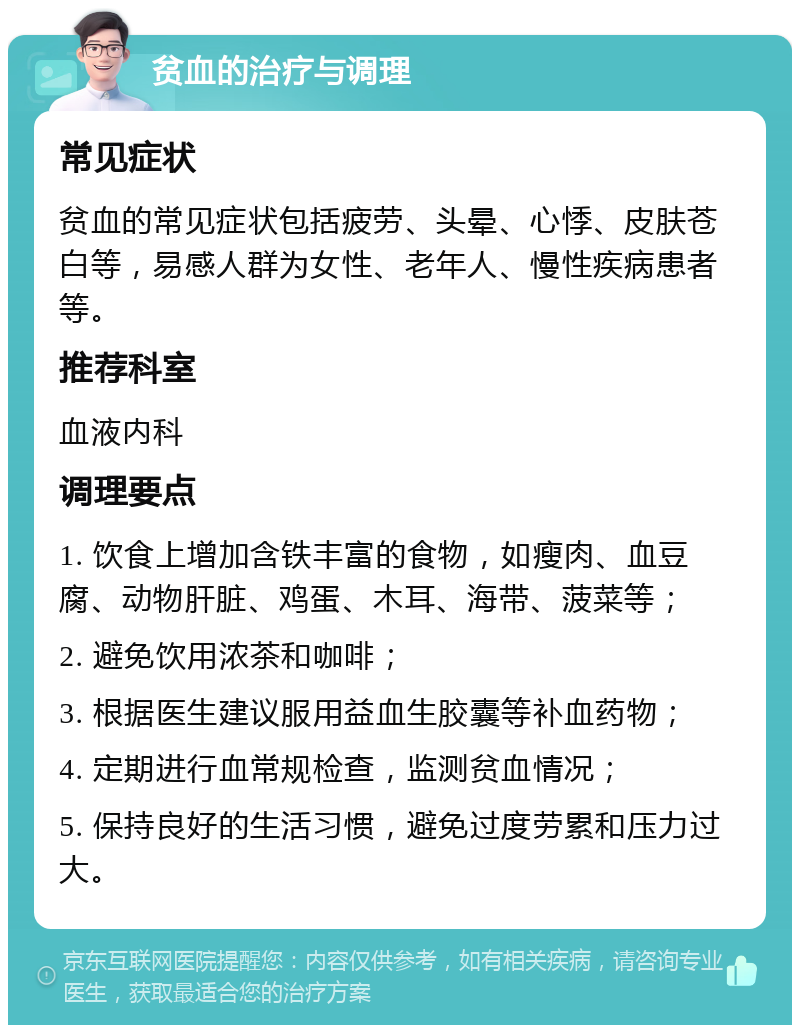 贫血的治疗与调理 常见症状 贫血的常见症状包括疲劳、头晕、心悸、皮肤苍白等，易感人群为女性、老年人、慢性疾病患者等。 推荐科室 血液内科 调理要点 1. 饮食上增加含铁丰富的食物，如瘦肉、血豆腐、动物肝脏、鸡蛋、木耳、海带、菠菜等； 2. 避免饮用浓茶和咖啡； 3. 根据医生建议服用益血生胶囊等补血药物； 4. 定期进行血常规检查，监测贫血情况； 5. 保持良好的生活习惯，避免过度劳累和压力过大。