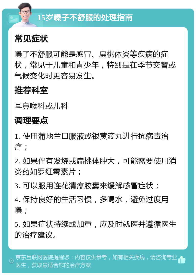 15岁嗓子不舒服的处理指南 常见症状 嗓子不舒服可能是感冒、扁桃体炎等疾病的症状，常见于儿童和青少年，特别是在季节交替或气候变化时更容易发生。 推荐科室 耳鼻喉科或儿科 调理要点 1. 使用蒲地兰口服液或银黄滴丸进行抗病毒治疗； 2. 如果伴有发烧或扁桃体肿大，可能需要使用消炎药如罗红霉素片； 3. 可以服用连花清瘟胶囊来缓解感冒症状； 4. 保持良好的生活习惯，多喝水，避免过度用嗓； 5. 如果症状持续或加重，应及时就医并遵循医生的治疗建议。