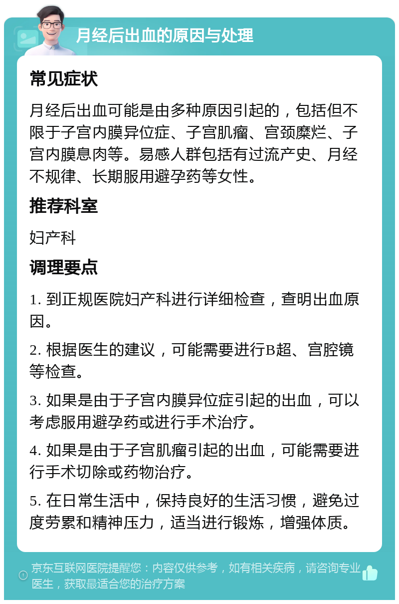 月经后出血的原因与处理 常见症状 月经后出血可能是由多种原因引起的，包括但不限于子宫内膜异位症、子宫肌瘤、宫颈糜烂、子宫内膜息肉等。易感人群包括有过流产史、月经不规律、长期服用避孕药等女性。 推荐科室 妇产科 调理要点 1. 到正规医院妇产科进行详细检查，查明出血原因。 2. 根据医生的建议，可能需要进行B超、宫腔镜等检查。 3. 如果是由于子宫内膜异位症引起的出血，可以考虑服用避孕药或进行手术治疗。 4. 如果是由于子宫肌瘤引起的出血，可能需要进行手术切除或药物治疗。 5. 在日常生活中，保持良好的生活习惯，避免过度劳累和精神压力，适当进行锻炼，增强体质。