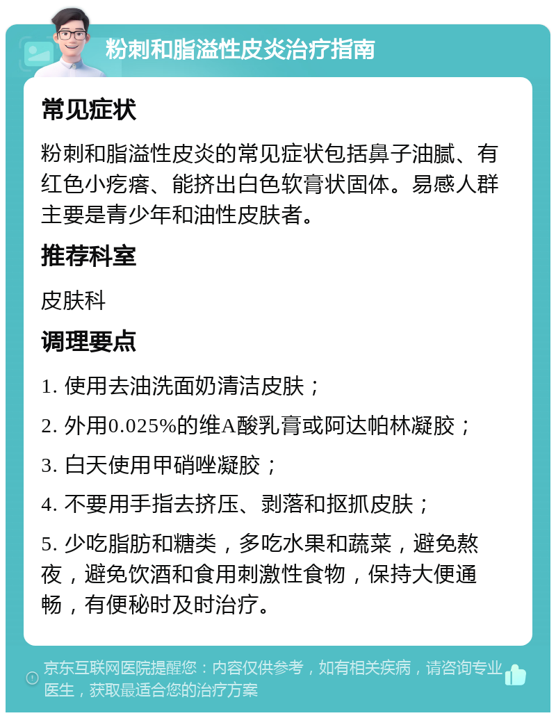 粉刺和脂溢性皮炎治疗指南 常见症状 粉刺和脂溢性皮炎的常见症状包括鼻子油腻、有红色小疙瘩、能挤出白色软膏状固体。易感人群主要是青少年和油性皮肤者。 推荐科室 皮肤科 调理要点 1. 使用去油洗面奶清洁皮肤； 2. 外用0.025%的维A酸乳膏或阿达帕林凝胶； 3. 白天使用甲硝唑凝胶； 4. 不要用手指去挤压、剥落和抠抓皮肤； 5. 少吃脂肪和糖类，多吃水果和蔬菜，避免熬夜，避免饮酒和食用刺激性食物，保持大便通畅，有便秘时及时治疗。