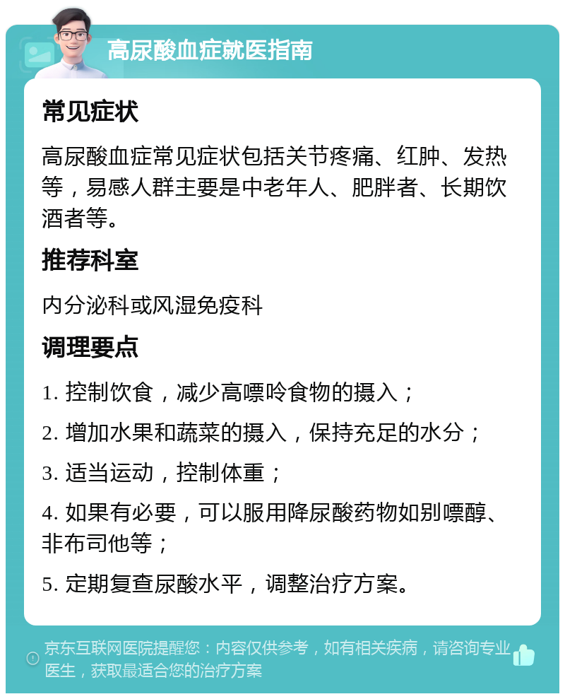 高尿酸血症就医指南 常见症状 高尿酸血症常见症状包括关节疼痛、红肿、发热等，易感人群主要是中老年人、肥胖者、长期饮酒者等。 推荐科室 内分泌科或风湿免疫科 调理要点 1. 控制饮食，减少高嘌呤食物的摄入； 2. 增加水果和蔬菜的摄入，保持充足的水分； 3. 适当运动，控制体重； 4. 如果有必要，可以服用降尿酸药物如别嘌醇、非布司他等； 5. 定期复查尿酸水平，调整治疗方案。