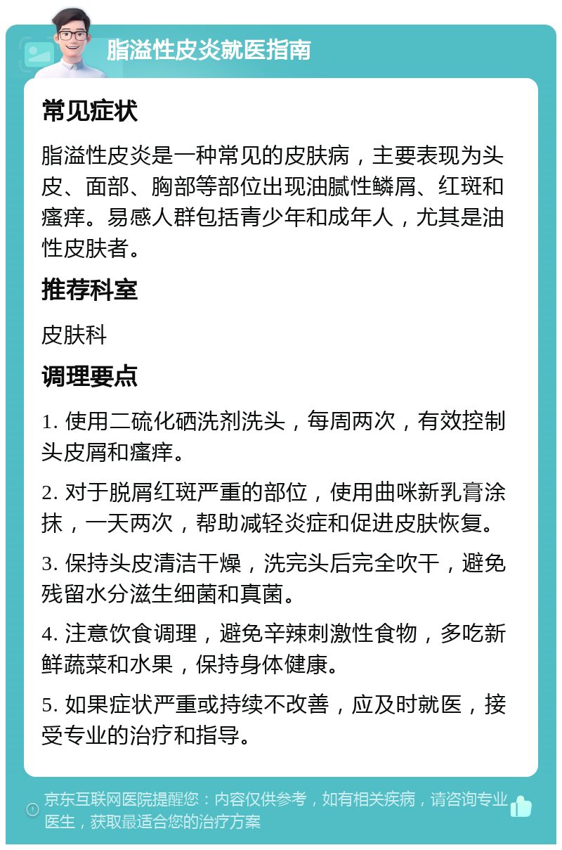 脂溢性皮炎就医指南 常见症状 脂溢性皮炎是一种常见的皮肤病，主要表现为头皮、面部、胸部等部位出现油腻性鳞屑、红斑和瘙痒。易感人群包括青少年和成年人，尤其是油性皮肤者。 推荐科室 皮肤科 调理要点 1. 使用二硫化硒洗剂洗头，每周两次，有效控制头皮屑和瘙痒。 2. 对于脱屑红斑严重的部位，使用曲咪新乳膏涂抹，一天两次，帮助减轻炎症和促进皮肤恢复。 3. 保持头皮清洁干燥，洗完头后完全吹干，避免残留水分滋生细菌和真菌。 4. 注意饮食调理，避免辛辣刺激性食物，多吃新鲜蔬菜和水果，保持身体健康。 5. 如果症状严重或持续不改善，应及时就医，接受专业的治疗和指导。