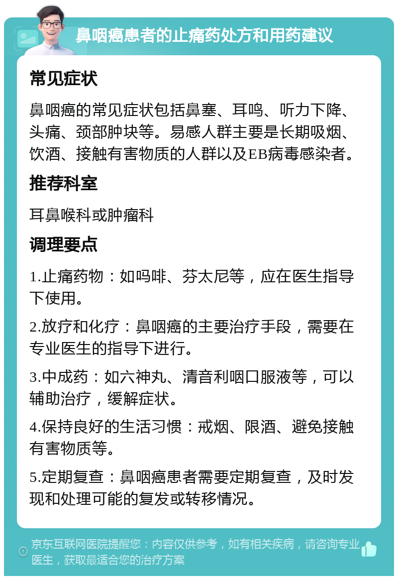 鼻咽癌患者的止痛药处方和用药建议 常见症状 鼻咽癌的常见症状包括鼻塞、耳鸣、听力下降、头痛、颈部肿块等。易感人群主要是长期吸烟、饮酒、接触有害物质的人群以及EB病毒感染者。 推荐科室 耳鼻喉科或肿瘤科 调理要点 1.止痛药物：如吗啡、芬太尼等，应在医生指导下使用。 2.放疗和化疗：鼻咽癌的主要治疗手段，需要在专业医生的指导下进行。 3.中成药：如六神丸、清音利咽口服液等，可以辅助治疗，缓解症状。 4.保持良好的生活习惯：戒烟、限酒、避免接触有害物质等。 5.定期复查：鼻咽癌患者需要定期复查，及时发现和处理可能的复发或转移情况。