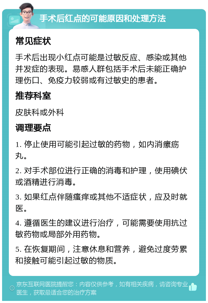 手术后红点的可能原因和处理方法 常见症状 手术后出现小红点可能是过敏反应、感染或其他并发症的表现。易感人群包括手术后未能正确护理伤口、免疫力较弱或有过敏史的患者。 推荐科室 皮肤科或外科 调理要点 1. 停止使用可能引起过敏的药物，如内消瘰疬丸。 2. 对手术部位进行正确的消毒和护理，使用碘伏或酒精进行消毒。 3. 如果红点伴随瘙痒或其他不适症状，应及时就医。 4. 遵循医生的建议进行治疗，可能需要使用抗过敏药物或局部外用药物。 5. 在恢复期间，注意休息和营养，避免过度劳累和接触可能引起过敏的物质。