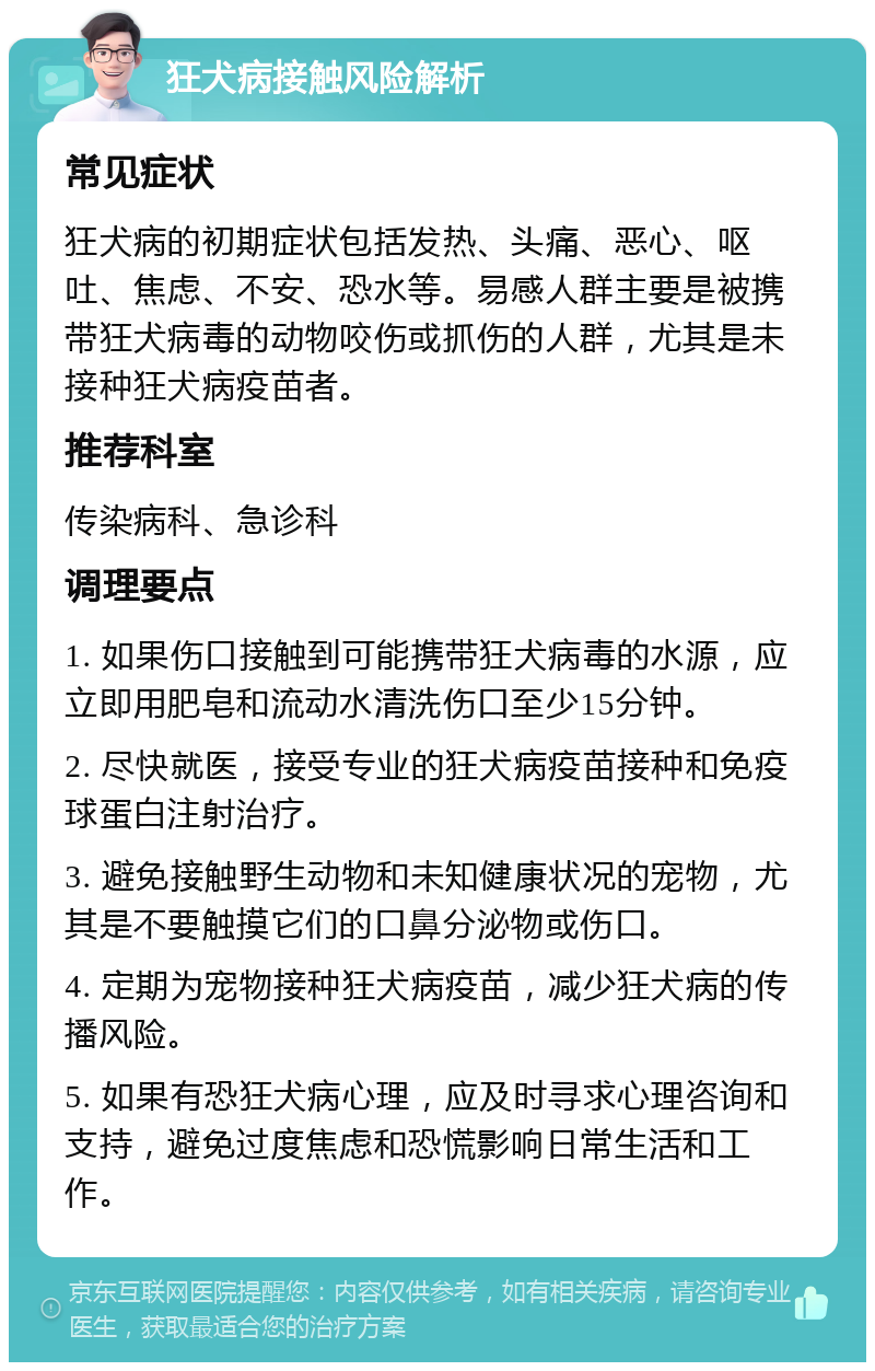 狂犬病接触风险解析 常见症状 狂犬病的初期症状包括发热、头痛、恶心、呕吐、焦虑、不安、恐水等。易感人群主要是被携带狂犬病毒的动物咬伤或抓伤的人群，尤其是未接种狂犬病疫苗者。 推荐科室 传染病科、急诊科 调理要点 1. 如果伤口接触到可能携带狂犬病毒的水源，应立即用肥皂和流动水清洗伤口至少15分钟。 2. 尽快就医，接受专业的狂犬病疫苗接种和免疫球蛋白注射治疗。 3. 避免接触野生动物和未知健康状况的宠物，尤其是不要触摸它们的口鼻分泌物或伤口。 4. 定期为宠物接种狂犬病疫苗，减少狂犬病的传播风险。 5. 如果有恐狂犬病心理，应及时寻求心理咨询和支持，避免过度焦虑和恐慌影响日常生活和工作。