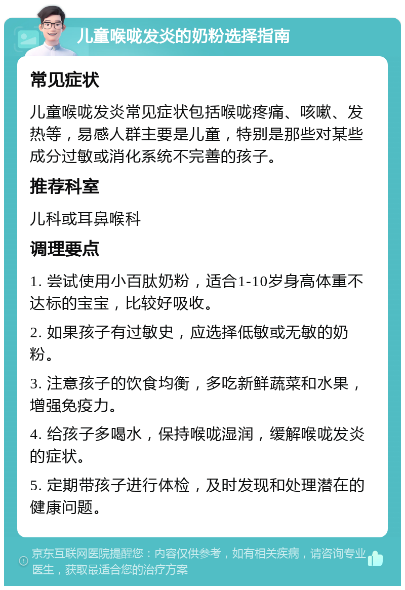 儿童喉咙发炎的奶粉选择指南 常见症状 儿童喉咙发炎常见症状包括喉咙疼痛、咳嗽、发热等，易感人群主要是儿童，特别是那些对某些成分过敏或消化系统不完善的孩子。 推荐科室 儿科或耳鼻喉科 调理要点 1. 尝试使用小百肽奶粉，适合1-10岁身高体重不达标的宝宝，比较好吸收。 2. 如果孩子有过敏史，应选择低敏或无敏的奶粉。 3. 注意孩子的饮食均衡，多吃新鲜蔬菜和水果，增强免疫力。 4. 给孩子多喝水，保持喉咙湿润，缓解喉咙发炎的症状。 5. 定期带孩子进行体检，及时发现和处理潜在的健康问题。