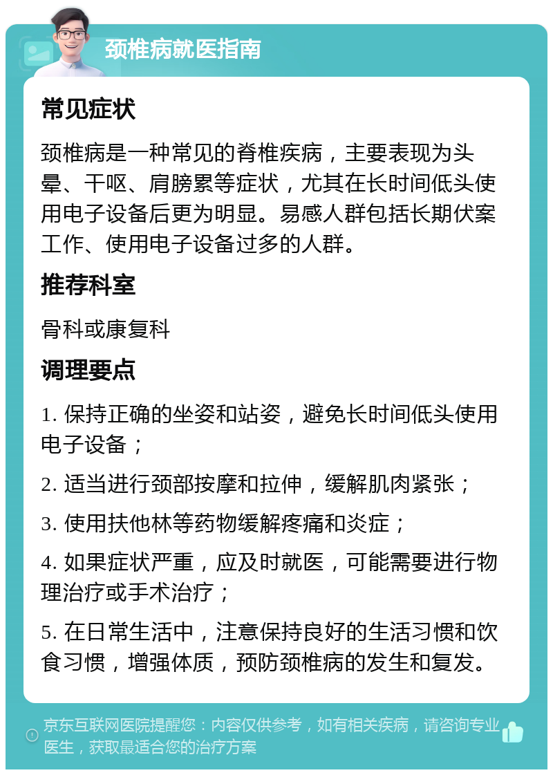 颈椎病就医指南 常见症状 颈椎病是一种常见的脊椎疾病，主要表现为头晕、干呕、肩膀累等症状，尤其在长时间低头使用电子设备后更为明显。易感人群包括长期伏案工作、使用电子设备过多的人群。 推荐科室 骨科或康复科 调理要点 1. 保持正确的坐姿和站姿，避免长时间低头使用电子设备； 2. 适当进行颈部按摩和拉伸，缓解肌肉紧张； 3. 使用扶他林等药物缓解疼痛和炎症； 4. 如果症状严重，应及时就医，可能需要进行物理治疗或手术治疗； 5. 在日常生活中，注意保持良好的生活习惯和饮食习惯，增强体质，预防颈椎病的发生和复发。