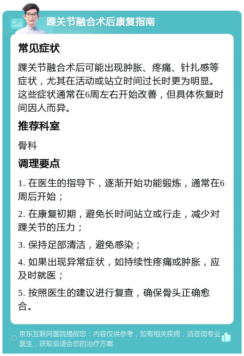 踝关节融合术后康复指南 常见症状 踝关节融合术后可能出现肿胀、疼痛、针扎感等症状，尤其在活动或站立时间过长时更为明显。这些症状通常在6周左右开始改善，但具体恢复时间因人而异。 推荐科室 骨科 调理要点 1. 在医生的指导下，逐渐开始功能锻炼，通常在6周后开始； 2. 在康复初期，避免长时间站立或行走，减少对踝关节的压力； 3. 保持足部清洁，避免感染； 4. 如果出现异常症状，如持续性疼痛或肿胀，应及时就医； 5. 按照医生的建议进行复查，确保骨头正确愈合。