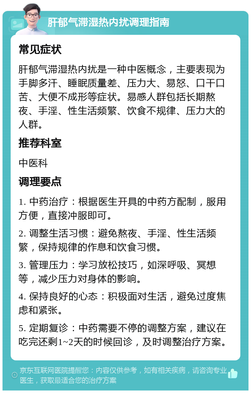 肝郁气滞湿热内扰调理指南 常见症状 肝郁气滞湿热内扰是一种中医概念，主要表现为手脚多汗、睡眠质量差、压力大、易怒、口干口苦、大便不成形等症状。易感人群包括长期熬夜、手淫、性生活频繁、饮食不规律、压力大的人群。 推荐科室 中医科 调理要点 1. 中药治疗：根据医生开具的中药方配制，服用方便，直接冲服即可。 2. 调整生活习惯：避免熬夜、手淫、性生活频繁，保持规律的作息和饮食习惯。 3. 管理压力：学习放松技巧，如深呼吸、冥想等，减少压力对身体的影响。 4. 保持良好的心态：积极面对生活，避免过度焦虑和紧张。 5. 定期复诊：中药需要不停的调整方案，建议在吃完还剩1~2天的时候回诊，及时调整治疗方案。