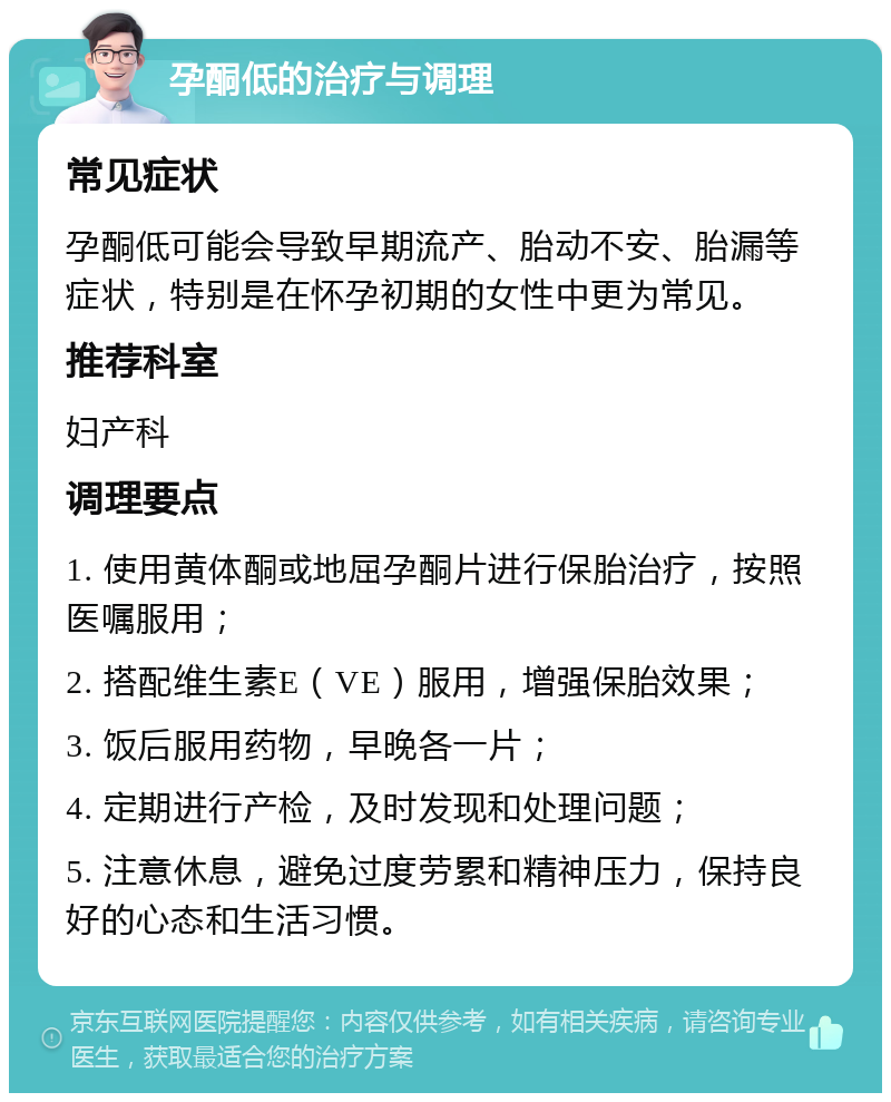 孕酮低的治疗与调理 常见症状 孕酮低可能会导致早期流产、胎动不安、胎漏等症状，特别是在怀孕初期的女性中更为常见。 推荐科室 妇产科 调理要点 1. 使用黄体酮或地屈孕酮片进行保胎治疗，按照医嘱服用； 2. 搭配维生素E（VE）服用，增强保胎效果； 3. 饭后服用药物，早晚各一片； 4. 定期进行产检，及时发现和处理问题； 5. 注意休息，避免过度劳累和精神压力，保持良好的心态和生活习惯。