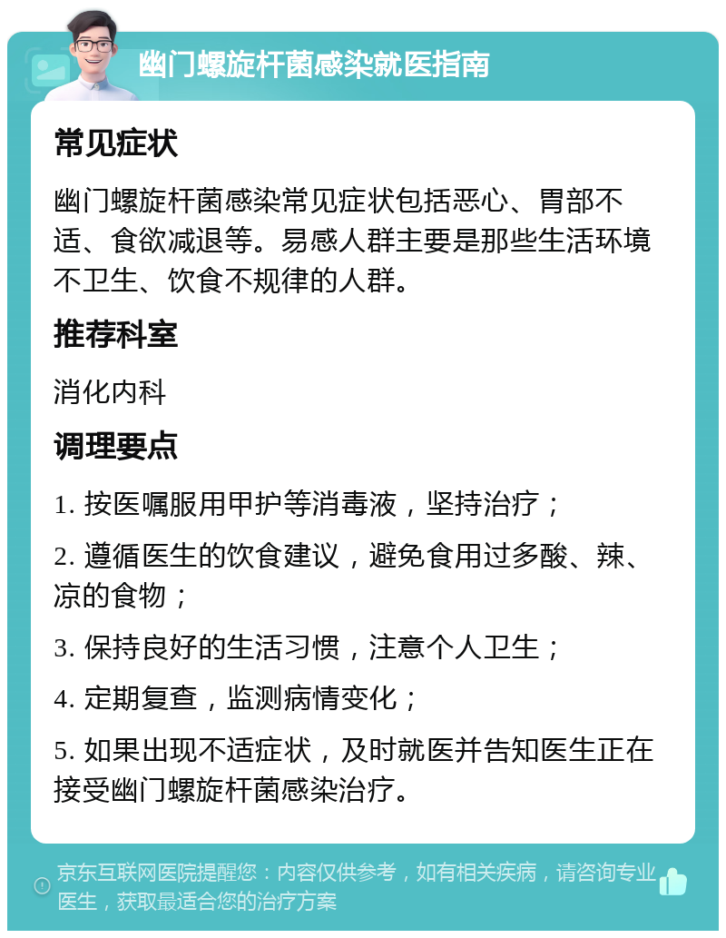 幽门螺旋杆菌感染就医指南 常见症状 幽门螺旋杆菌感染常见症状包括恶心、胃部不适、食欲减退等。易感人群主要是那些生活环境不卫生、饮食不规律的人群。 推荐科室 消化内科 调理要点 1. 按医嘱服用甲护等消毒液，坚持治疗； 2. 遵循医生的饮食建议，避免食用过多酸、辣、凉的食物； 3. 保持良好的生活习惯，注意个人卫生； 4. 定期复查，监测病情变化； 5. 如果出现不适症状，及时就医并告知医生正在接受幽门螺旋杆菌感染治疗。