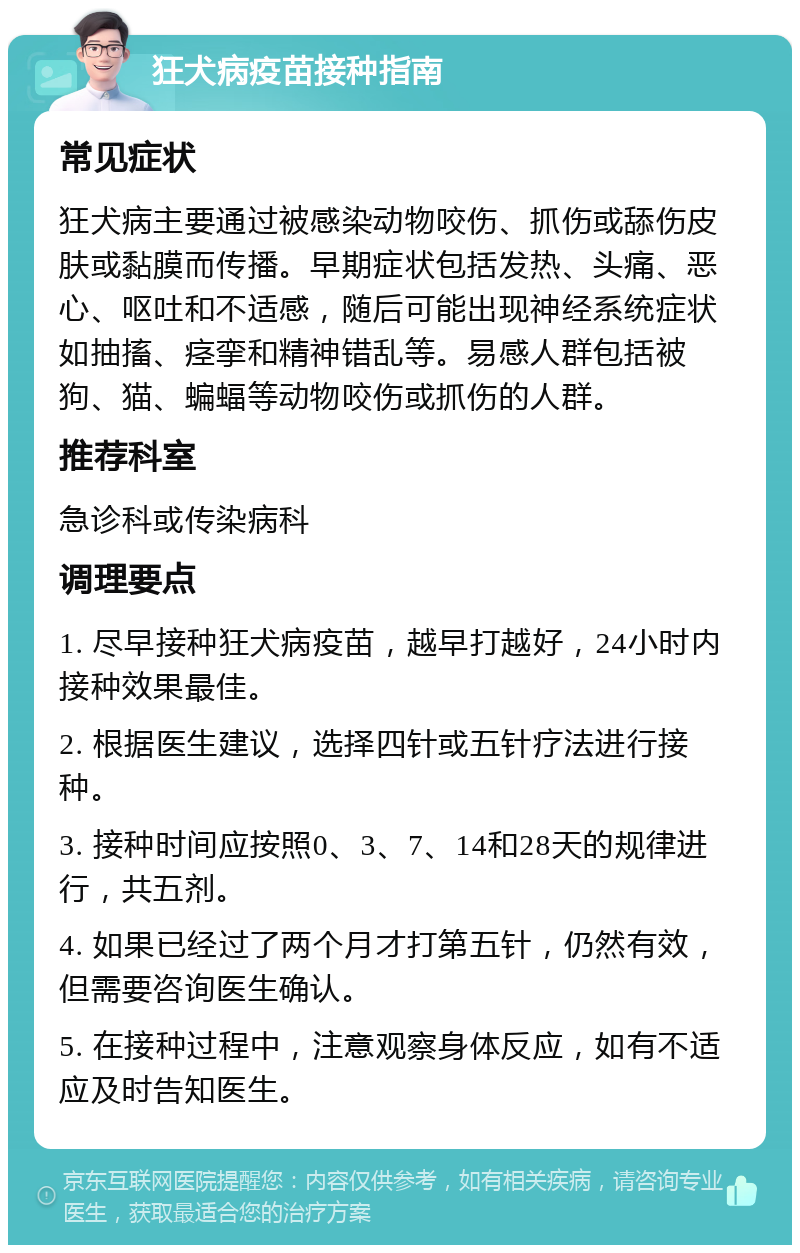 狂犬病疫苗接种指南 常见症状 狂犬病主要通过被感染动物咬伤、抓伤或舔伤皮肤或黏膜而传播。早期症状包括发热、头痛、恶心、呕吐和不适感，随后可能出现神经系统症状如抽搐、痉挛和精神错乱等。易感人群包括被狗、猫、蝙蝠等动物咬伤或抓伤的人群。 推荐科室 急诊科或传染病科 调理要点 1. 尽早接种狂犬病疫苗，越早打越好，24小时内接种效果最佳。 2. 根据医生建议，选择四针或五针疗法进行接种。 3. 接种时间应按照0、3、7、14和28天的规律进行，共五剂。 4. 如果已经过了两个月才打第五针，仍然有效，但需要咨询医生确认。 5. 在接种过程中，注意观察身体反应，如有不适应及时告知医生。