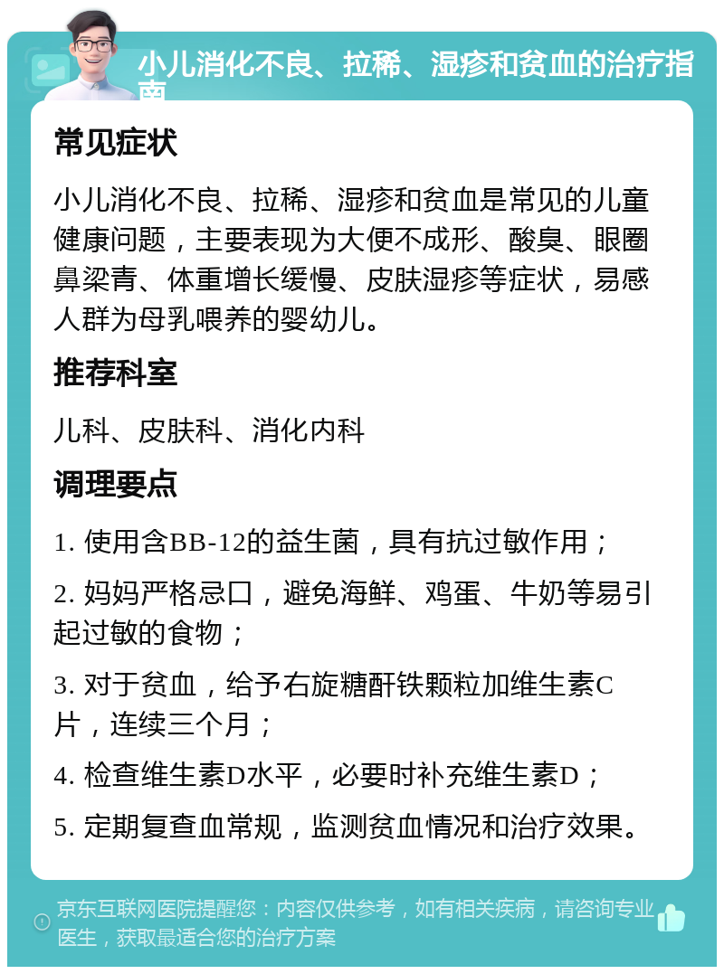 小儿消化不良、拉稀、湿疹和贫血的治疗指南 常见症状 小儿消化不良、拉稀、湿疹和贫血是常见的儿童健康问题，主要表现为大便不成形、酸臭、眼圈鼻梁青、体重增长缓慢、皮肤湿疹等症状，易感人群为母乳喂养的婴幼儿。 推荐科室 儿科、皮肤科、消化内科 调理要点 1. 使用含BB-12的益生菌，具有抗过敏作用； 2. 妈妈严格忌口，避免海鲜、鸡蛋、牛奶等易引起过敏的食物； 3. 对于贫血，给予右旋糖酐铁颗粒加维生素C片，连续三个月； 4. 检查维生素D水平，必要时补充维生素D； 5. 定期复查血常规，监测贫血情况和治疗效果。