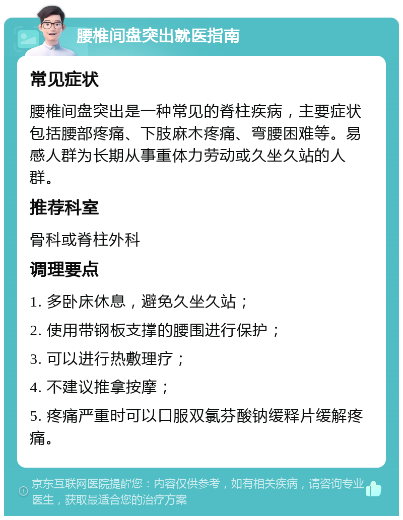 腰椎间盘突出就医指南 常见症状 腰椎间盘突出是一种常见的脊柱疾病，主要症状包括腰部疼痛、下肢麻木疼痛、弯腰困难等。易感人群为长期从事重体力劳动或久坐久站的人群。 推荐科室 骨科或脊柱外科 调理要点 1. 多卧床休息，避免久坐久站； 2. 使用带钢板支撑的腰围进行保护； 3. 可以进行热敷理疗； 4. 不建议推拿按摩； 5. 疼痛严重时可以口服双氯芬酸钠缓释片缓解疼痛。