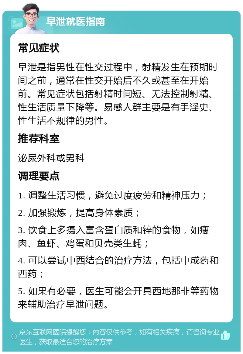 早泄就医指南 常见症状 早泄是指男性在性交过程中，射精发生在预期时间之前，通常在性交开始后不久或甚至在开始前。常见症状包括射精时间短、无法控制射精、性生活质量下降等。易感人群主要是有手淫史、性生活不规律的男性。 推荐科室 泌尿外科或男科 调理要点 1. 调整生活习惯，避免过度疲劳和精神压力； 2. 加强锻炼，提高身体素质； 3. 饮食上多摄入富含蛋白质和锌的食物，如瘦肉、鱼虾、鸡蛋和贝壳类生蚝； 4. 可以尝试中西结合的治疗方法，包括中成药和西药； 5. 如果有必要，医生可能会开具西地那非等药物来辅助治疗早泄问题。