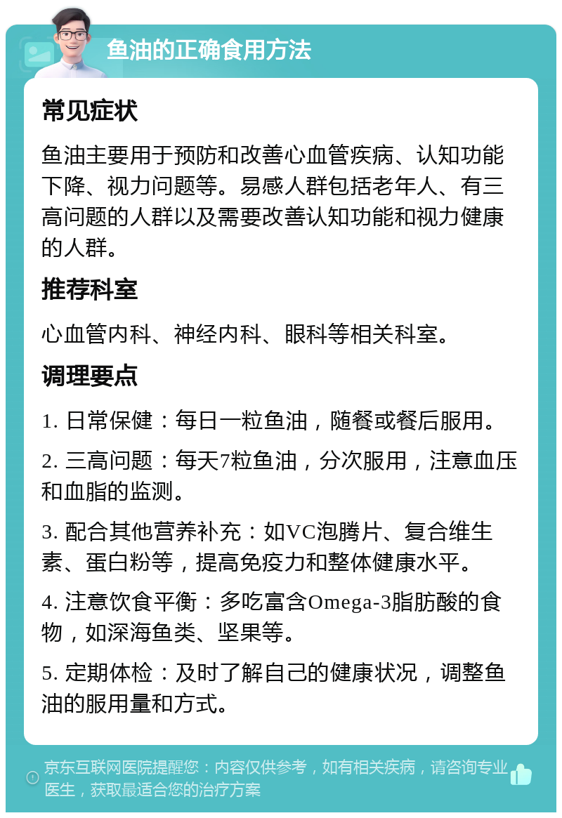 鱼油的正确食用方法 常见症状 鱼油主要用于预防和改善心血管疾病、认知功能下降、视力问题等。易感人群包括老年人、有三高问题的人群以及需要改善认知功能和视力健康的人群。 推荐科室 心血管内科、神经内科、眼科等相关科室。 调理要点 1. 日常保健：每日一粒鱼油，随餐或餐后服用。 2. 三高问题：每天7粒鱼油，分次服用，注意血压和血脂的监测。 3. 配合其他营养补充：如VC泡腾片、复合维生素、蛋白粉等，提高免疫力和整体健康水平。 4. 注意饮食平衡：多吃富含Omega-3脂肪酸的食物，如深海鱼类、坚果等。 5. 定期体检：及时了解自己的健康状况，调整鱼油的服用量和方式。