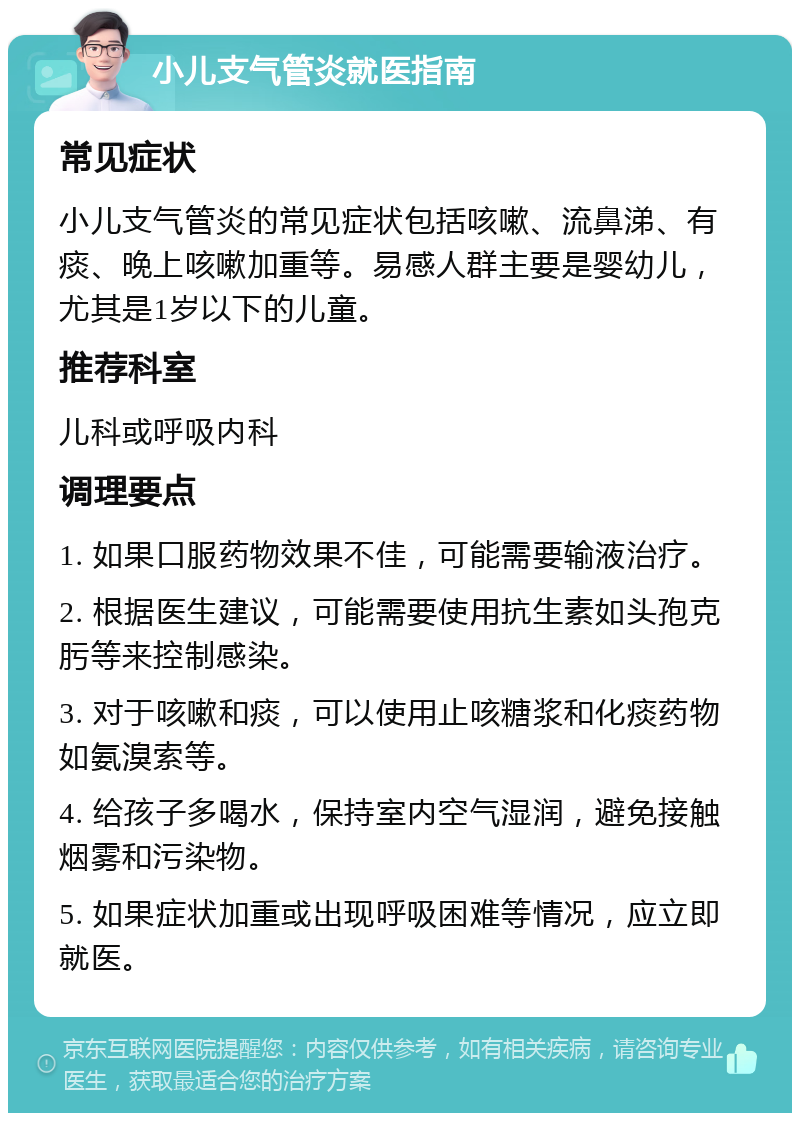 小儿支气管炎就医指南 常见症状 小儿支气管炎的常见症状包括咳嗽、流鼻涕、有痰、晚上咳嗽加重等。易感人群主要是婴幼儿，尤其是1岁以下的儿童。 推荐科室 儿科或呼吸内科 调理要点 1. 如果口服药物效果不佳，可能需要输液治疗。 2. 根据医生建议，可能需要使用抗生素如头孢克肟等来控制感染。 3. 对于咳嗽和痰，可以使用止咳糖浆和化痰药物如氨溴索等。 4. 给孩子多喝水，保持室内空气湿润，避免接触烟雾和污染物。 5. 如果症状加重或出现呼吸困难等情况，应立即就医。