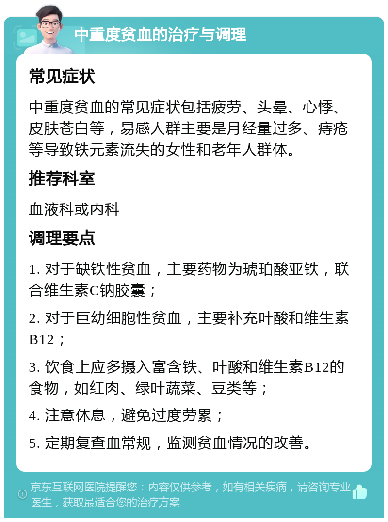 中重度贫血的治疗与调理 常见症状 中重度贫血的常见症状包括疲劳、头晕、心悸、皮肤苍白等，易感人群主要是月经量过多、痔疮等导致铁元素流失的女性和老年人群体。 推荐科室 血液科或内科 调理要点 1. 对于缺铁性贫血，主要药物为琥珀酸亚铁，联合维生素C钠胶囊； 2. 对于巨幼细胞性贫血，主要补充叶酸和维生素B12； 3. 饮食上应多摄入富含铁、叶酸和维生素B12的食物，如红肉、绿叶蔬菜、豆类等； 4. 注意休息，避免过度劳累； 5. 定期复查血常规，监测贫血情况的改善。