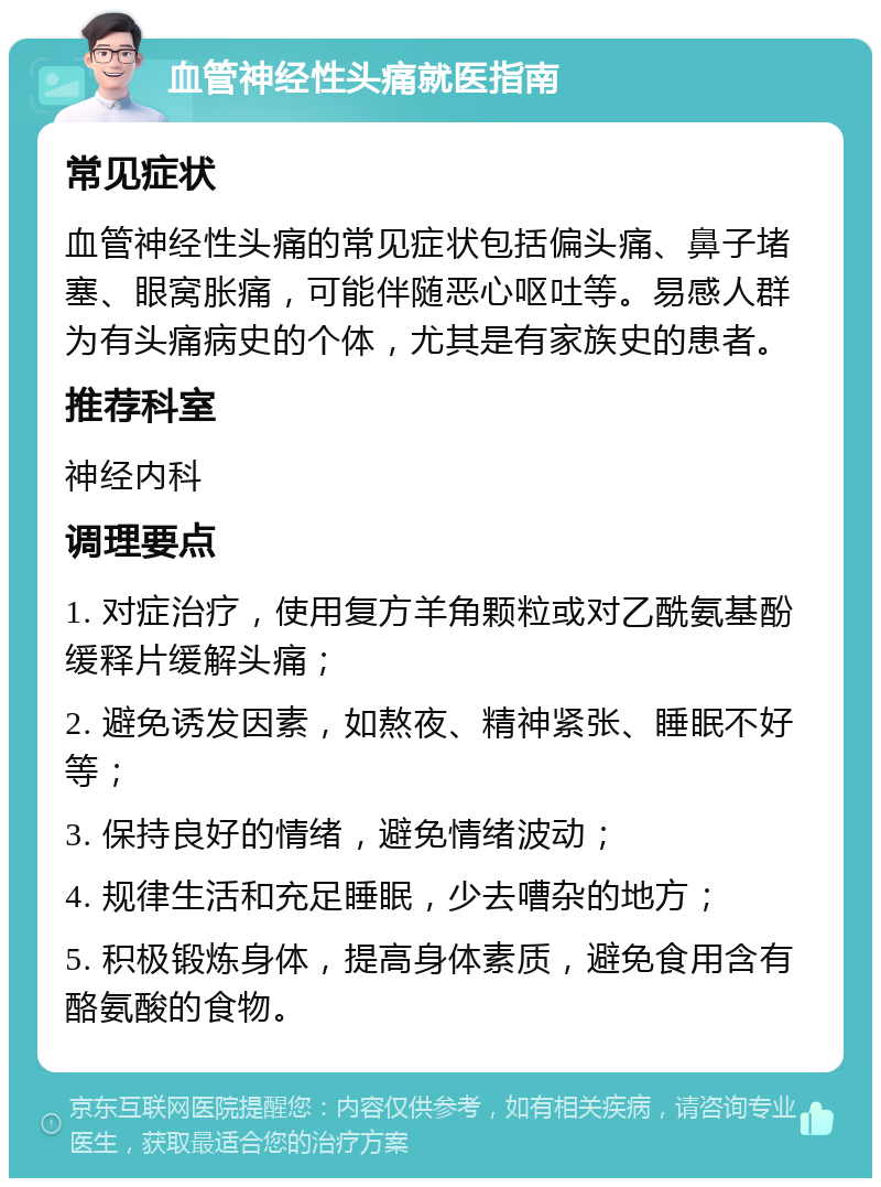 血管神经性头痛就医指南 常见症状 血管神经性头痛的常见症状包括偏头痛、鼻子堵塞、眼窝胀痛，可能伴随恶心呕吐等。易感人群为有头痛病史的个体，尤其是有家族史的患者。 推荐科室 神经内科 调理要点 1. 对症治疗，使用复方羊角颗粒或对乙酰氨基酚缓释片缓解头痛； 2. 避免诱发因素，如熬夜、精神紧张、睡眠不好等； 3. 保持良好的情绪，避免情绪波动； 4. 规律生活和充足睡眠，少去嘈杂的地方； 5. 积极锻炼身体，提高身体素质，避免食用含有酪氨酸的食物。