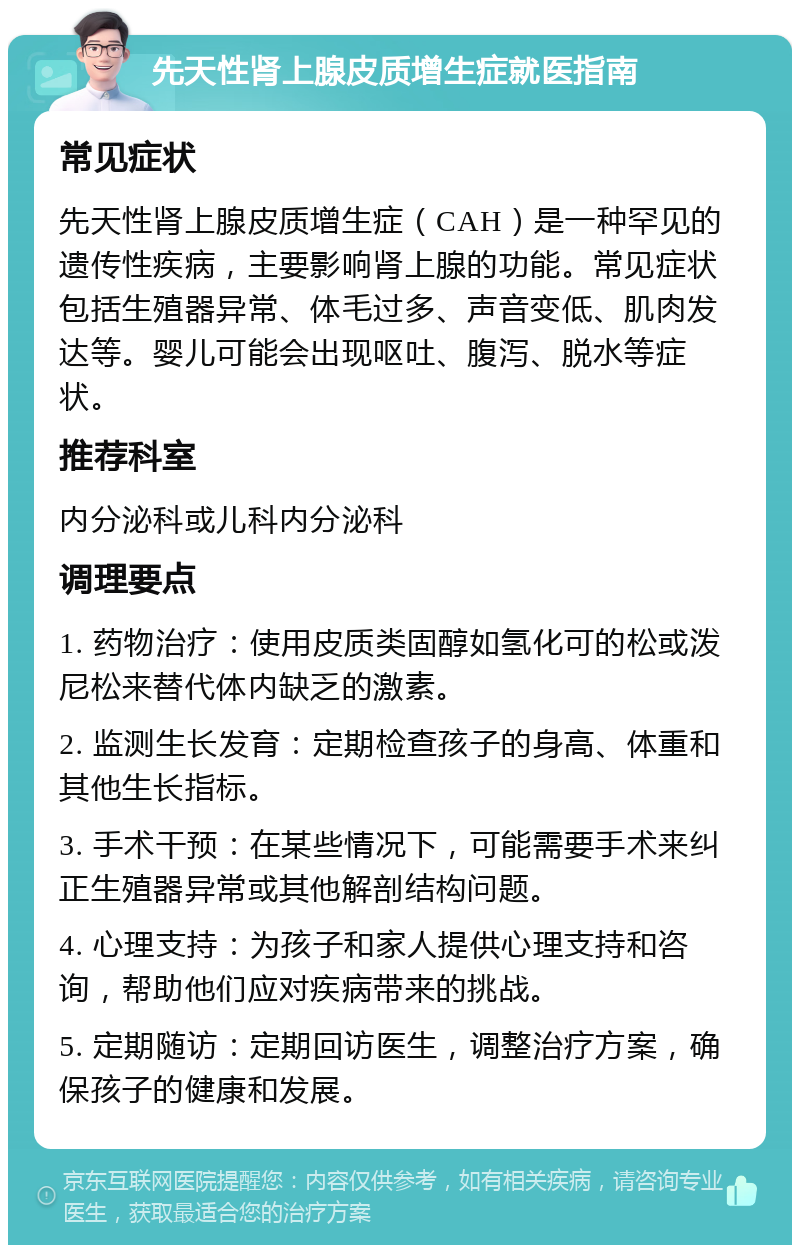 先天性肾上腺皮质增生症就医指南 常见症状 先天性肾上腺皮质增生症（CAH）是一种罕见的遗传性疾病，主要影响肾上腺的功能。常见症状包括生殖器异常、体毛过多、声音变低、肌肉发达等。婴儿可能会出现呕吐、腹泻、脱水等症状。 推荐科室 内分泌科或儿科内分泌科 调理要点 1. 药物治疗：使用皮质类固醇如氢化可的松或泼尼松来替代体内缺乏的激素。 2. 监测生长发育：定期检查孩子的身高、体重和其他生长指标。 3. 手术干预：在某些情况下，可能需要手术来纠正生殖器异常或其他解剖结构问题。 4. 心理支持：为孩子和家人提供心理支持和咨询，帮助他们应对疾病带来的挑战。 5. 定期随访：定期回访医生，调整治疗方案，确保孩子的健康和发展。