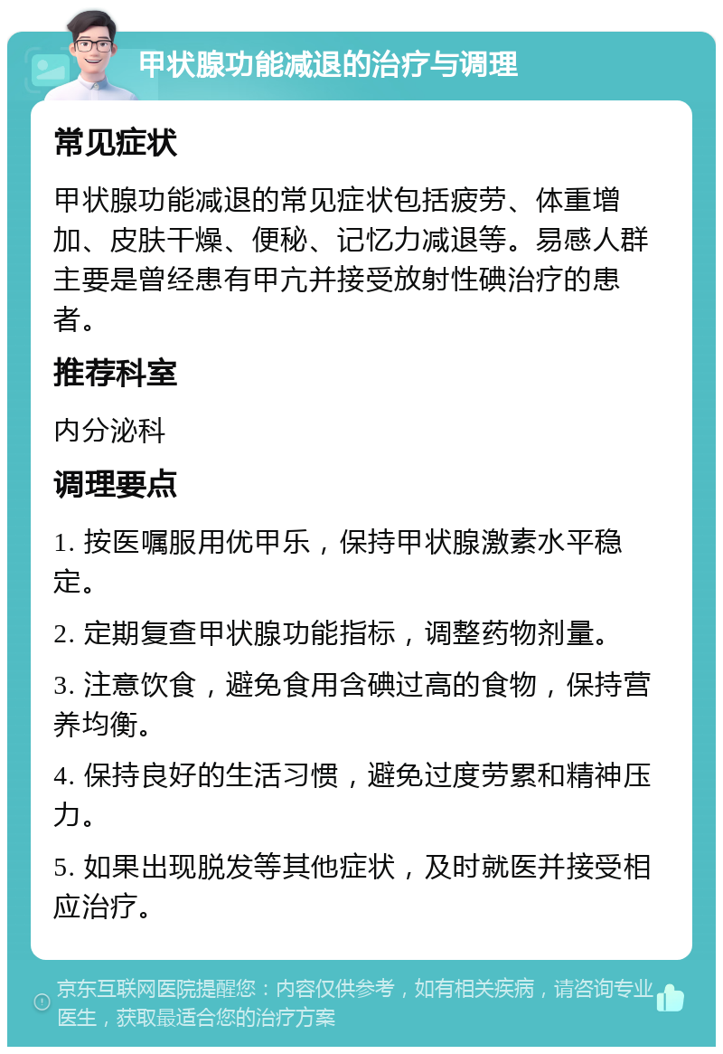 甲状腺功能减退的治疗与调理 常见症状 甲状腺功能减退的常见症状包括疲劳、体重增加、皮肤干燥、便秘、记忆力减退等。易感人群主要是曾经患有甲亢并接受放射性碘治疗的患者。 推荐科室 内分泌科 调理要点 1. 按医嘱服用优甲乐，保持甲状腺激素水平稳定。 2. 定期复查甲状腺功能指标，调整药物剂量。 3. 注意饮食，避免食用含碘过高的食物，保持营养均衡。 4. 保持良好的生活习惯，避免过度劳累和精神压力。 5. 如果出现脱发等其他症状，及时就医并接受相应治疗。