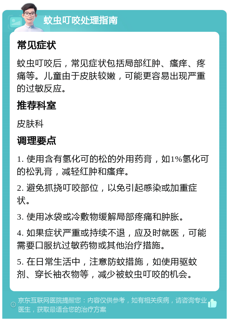 蚊虫叮咬处理指南 常见症状 蚊虫叮咬后，常见症状包括局部红肿、瘙痒、疼痛等。儿童由于皮肤较嫩，可能更容易出现严重的过敏反应。 推荐科室 皮肤科 调理要点 1. 使用含有氢化可的松的外用药膏，如1%氢化可的松乳膏，减轻红肿和瘙痒。 2. 避免抓挠叮咬部位，以免引起感染或加重症状。 3. 使用冰袋或冷敷物缓解局部疼痛和肿胀。 4. 如果症状严重或持续不退，应及时就医，可能需要口服抗过敏药物或其他治疗措施。 5. 在日常生活中，注意防蚊措施，如使用驱蚊剂、穿长袖衣物等，减少被蚊虫叮咬的机会。