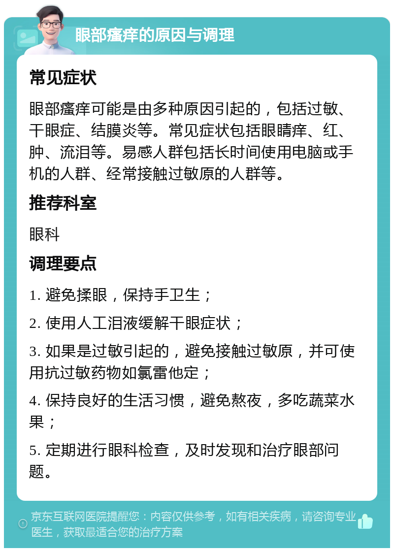 眼部瘙痒的原因与调理 常见症状 眼部瘙痒可能是由多种原因引起的，包括过敏、干眼症、结膜炎等。常见症状包括眼睛痒、红、肿、流泪等。易感人群包括长时间使用电脑或手机的人群、经常接触过敏原的人群等。 推荐科室 眼科 调理要点 1. 避免揉眼，保持手卫生； 2. 使用人工泪液缓解干眼症状； 3. 如果是过敏引起的，避免接触过敏原，并可使用抗过敏药物如氯雷他定； 4. 保持良好的生活习惯，避免熬夜，多吃蔬菜水果； 5. 定期进行眼科检查，及时发现和治疗眼部问题。