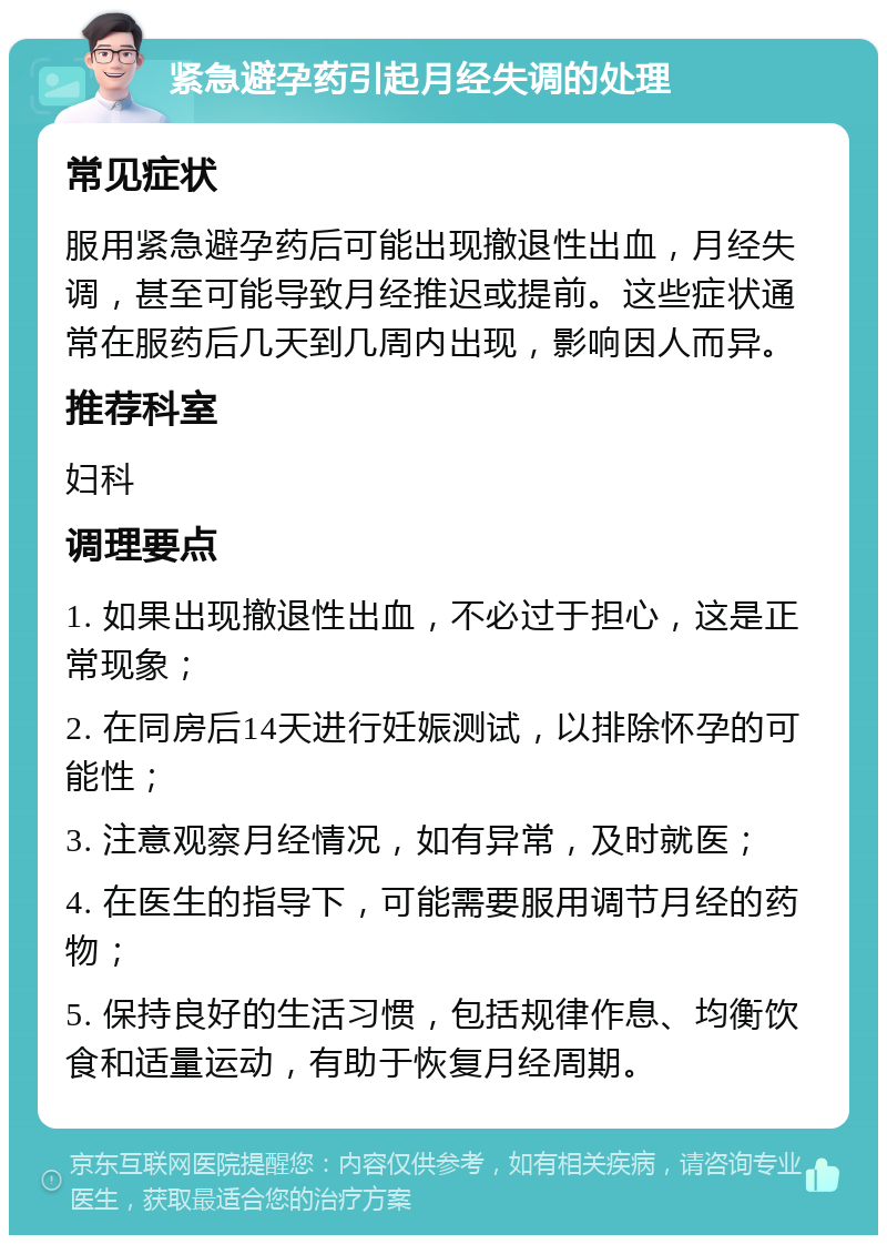 紧急避孕药引起月经失调的处理 常见症状 服用紧急避孕药后可能出现撤退性出血，月经失调，甚至可能导致月经推迟或提前。这些症状通常在服药后几天到几周内出现，影响因人而异。 推荐科室 妇科 调理要点 1. 如果出现撤退性出血，不必过于担心，这是正常现象； 2. 在同房后14天进行妊娠测试，以排除怀孕的可能性； 3. 注意观察月经情况，如有异常，及时就医； 4. 在医生的指导下，可能需要服用调节月经的药物； 5. 保持良好的生活习惯，包括规律作息、均衡饮食和适量运动，有助于恢复月经周期。