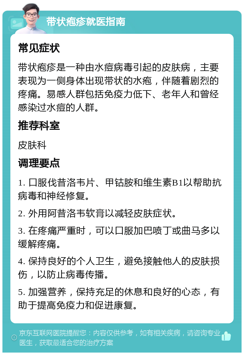 带状疱疹就医指南 常见症状 带状疱疹是一种由水痘病毒引起的皮肤病，主要表现为一侧身体出现带状的水疱，伴随着剧烈的疼痛。易感人群包括免疫力低下、老年人和曾经感染过水痘的人群。 推荐科室 皮肤科 调理要点 1. 口服伐昔洛韦片、甲钴胺和维生素B1以帮助抗病毒和神经修复。 2. 外用阿昔洛韦软膏以减轻皮肤症状。 3. 在疼痛严重时，可以口服加巴喷丁或曲马多以缓解疼痛。 4. 保持良好的个人卫生，避免接触他人的皮肤损伤，以防止病毒传播。 5. 加强营养，保持充足的休息和良好的心态，有助于提高免疫力和促进康复。