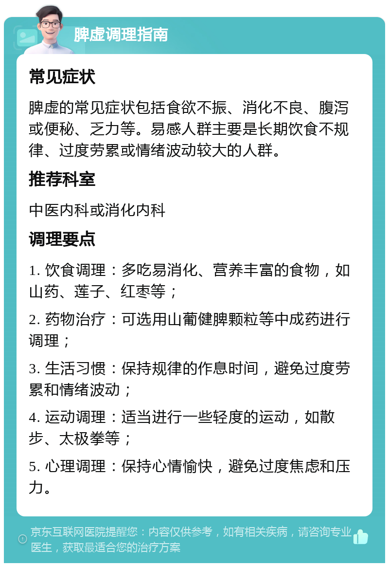 脾虚调理指南 常见症状 脾虚的常见症状包括食欲不振、消化不良、腹泻或便秘、乏力等。易感人群主要是长期饮食不规律、过度劳累或情绪波动较大的人群。 推荐科室 中医内科或消化内科 调理要点 1. 饮食调理：多吃易消化、营养丰富的食物，如山药、莲子、红枣等； 2. 药物治疗：可选用山葡健脾颗粒等中成药进行调理； 3. 生活习惯：保持规律的作息时间，避免过度劳累和情绪波动； 4. 运动调理：适当进行一些轻度的运动，如散步、太极拳等； 5. 心理调理：保持心情愉快，避免过度焦虑和压力。