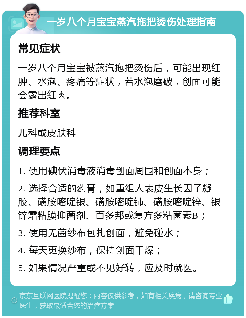 一岁八个月宝宝蒸汽拖把烫伤处理指南 常见症状 一岁八个月宝宝被蒸汽拖把烫伤后，可能出现红肿、水泡、疼痛等症状，若水泡磨破，创面可能会露出红肉。 推荐科室 儿科或皮肤科 调理要点 1. 使用碘伏消毒液消毒创面周围和创面本身； 2. 选择合适的药膏，如重组人表皮生长因子凝胶、磺胺嘧啶银、磺胺嘧啶铈、磺胺嘧啶锌、银锌霜粘膜抑菌剂、百多邦或复方多粘菌素B； 3. 使用无菌纱布包扎创面，避免碰水； 4. 每天更换纱布，保持创面干燥； 5. 如果情况严重或不见好转，应及时就医。