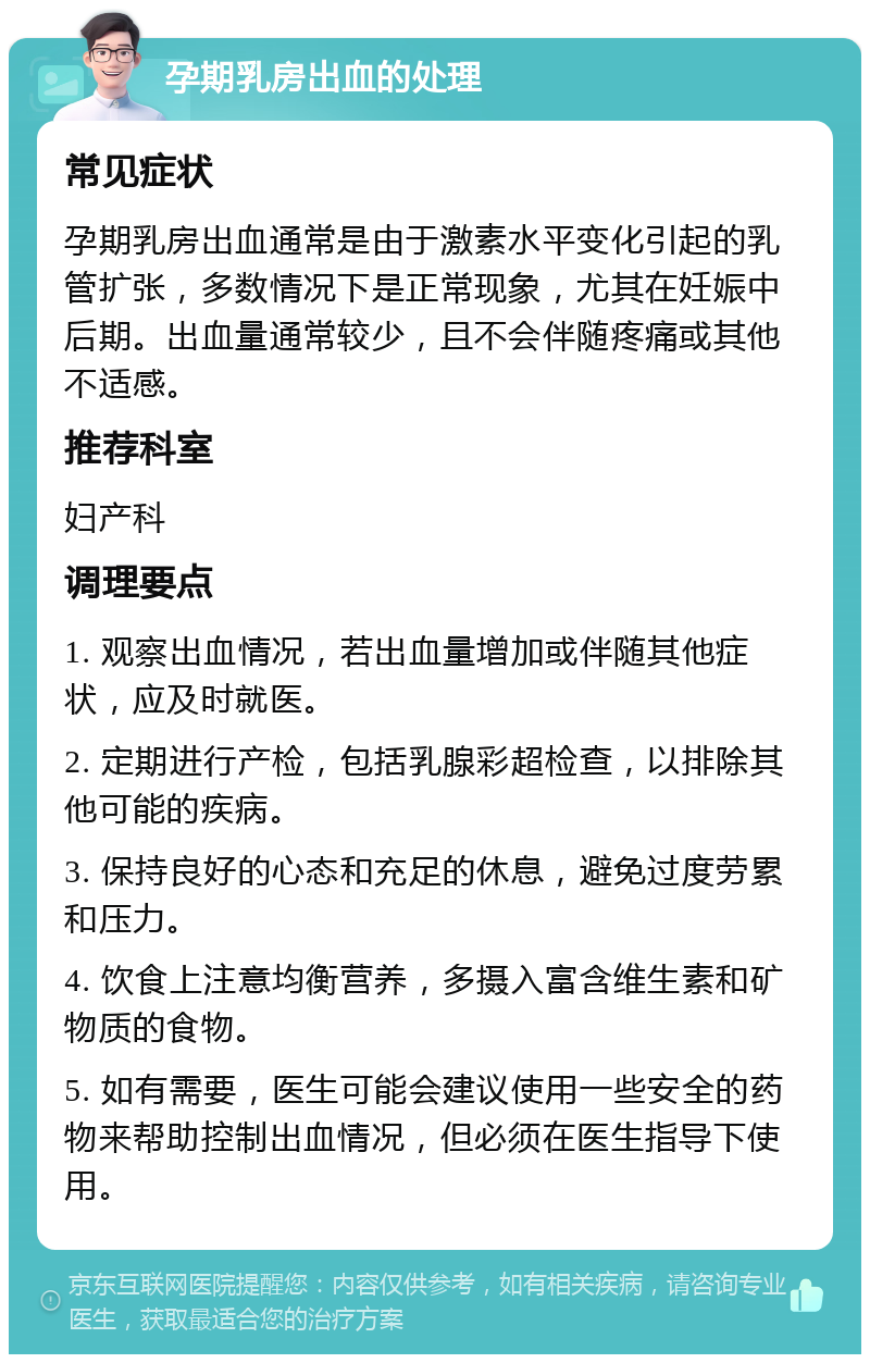 孕期乳房出血的处理 常见症状 孕期乳房出血通常是由于激素水平变化引起的乳管扩张，多数情况下是正常现象，尤其在妊娠中后期。出血量通常较少，且不会伴随疼痛或其他不适感。 推荐科室 妇产科 调理要点 1. 观察出血情况，若出血量增加或伴随其他症状，应及时就医。 2. 定期进行产检，包括乳腺彩超检查，以排除其他可能的疾病。 3. 保持良好的心态和充足的休息，避免过度劳累和压力。 4. 饮食上注意均衡营养，多摄入富含维生素和矿物质的食物。 5. 如有需要，医生可能会建议使用一些安全的药物来帮助控制出血情况，但必须在医生指导下使用。