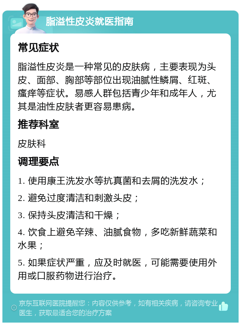 脂溢性皮炎就医指南 常见症状 脂溢性皮炎是一种常见的皮肤病，主要表现为头皮、面部、胸部等部位出现油腻性鳞屑、红斑、瘙痒等症状。易感人群包括青少年和成年人，尤其是油性皮肤者更容易患病。 推荐科室 皮肤科 调理要点 1. 使用康王洗发水等抗真菌和去屑的洗发水； 2. 避免过度清洁和刺激头皮； 3. 保持头皮清洁和干燥； 4. 饮食上避免辛辣、油腻食物，多吃新鲜蔬菜和水果； 5. 如果症状严重，应及时就医，可能需要使用外用或口服药物进行治疗。