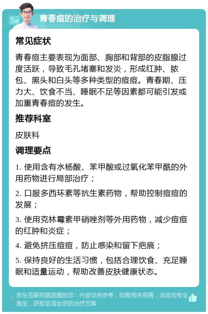 青春痘的治疗与调理 常见症状 青春痘主要表现为面部、胸部和背部的皮脂腺过度活跃，导致毛孔堵塞和发炎，形成红肿、脓包、黑头和白头等多种类型的痘痘。青春期、压力大、饮食不当、睡眠不足等因素都可能引发或加重青春痘的发生。 推荐科室 皮肤科 调理要点 1. 使用含有水杨酸、苯甲酸或过氧化苯甲酰的外用药物进行局部治疗； 2. 口服多西环素等抗生素药物，帮助控制痘痘的发展； 3. 使用克林霉素甲硝唑剂等外用药物，减少痘痘的红肿和炎症； 4. 避免挤压痘痘，防止感染和留下疤痕； 5. 保持良好的生活习惯，包括合理饮食、充足睡眠和适量运动，帮助改善皮肤健康状态。