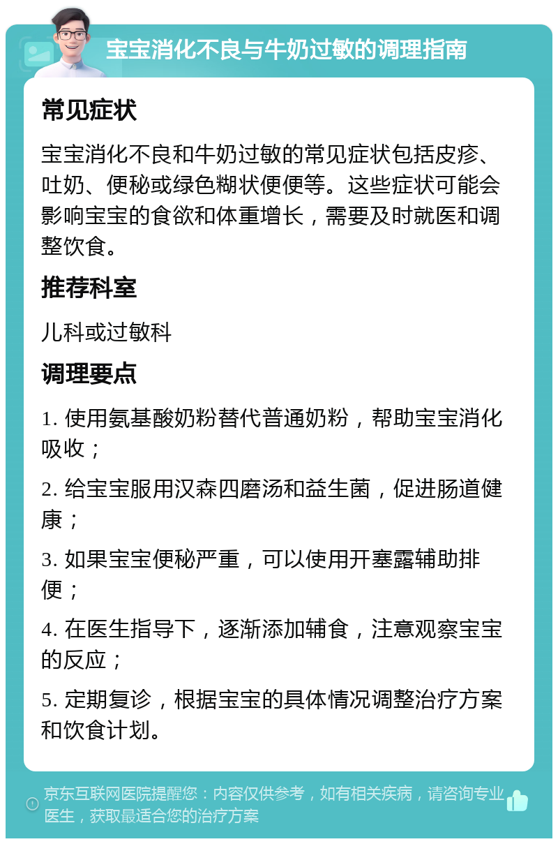 宝宝消化不良与牛奶过敏的调理指南 常见症状 宝宝消化不良和牛奶过敏的常见症状包括皮疹、吐奶、便秘或绿色糊状便便等。这些症状可能会影响宝宝的食欲和体重增长，需要及时就医和调整饮食。 推荐科室 儿科或过敏科 调理要点 1. 使用氨基酸奶粉替代普通奶粉，帮助宝宝消化吸收； 2. 给宝宝服用汉森四磨汤和益生菌，促进肠道健康； 3. 如果宝宝便秘严重，可以使用开塞露辅助排便； 4. 在医生指导下，逐渐添加辅食，注意观察宝宝的反应； 5. 定期复诊，根据宝宝的具体情况调整治疗方案和饮食计划。