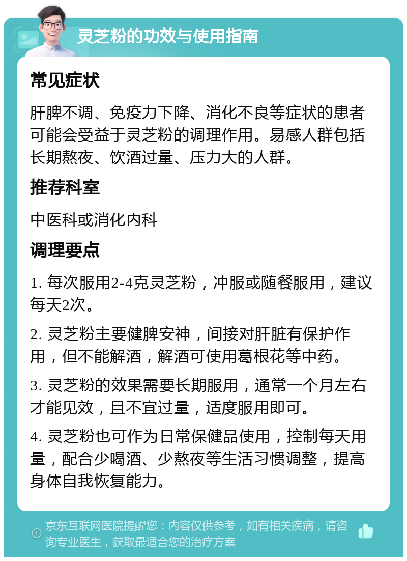 灵芝粉的功效与使用指南 常见症状 肝脾不调、免疫力下降、消化不良等症状的患者可能会受益于灵芝粉的调理作用。易感人群包括长期熬夜、饮酒过量、压力大的人群。 推荐科室 中医科或消化内科 调理要点 1. 每次服用2-4克灵芝粉，冲服或随餐服用，建议每天2次。 2. 灵芝粉主要健脾安神，间接对肝脏有保护作用，但不能解酒，解酒可使用葛根花等中药。 3. 灵芝粉的效果需要长期服用，通常一个月左右才能见效，且不宜过量，适度服用即可。 4. 灵芝粉也可作为日常保健品使用，控制每天用量，配合少喝酒、少熬夜等生活习惯调整，提高身体自我恢复能力。