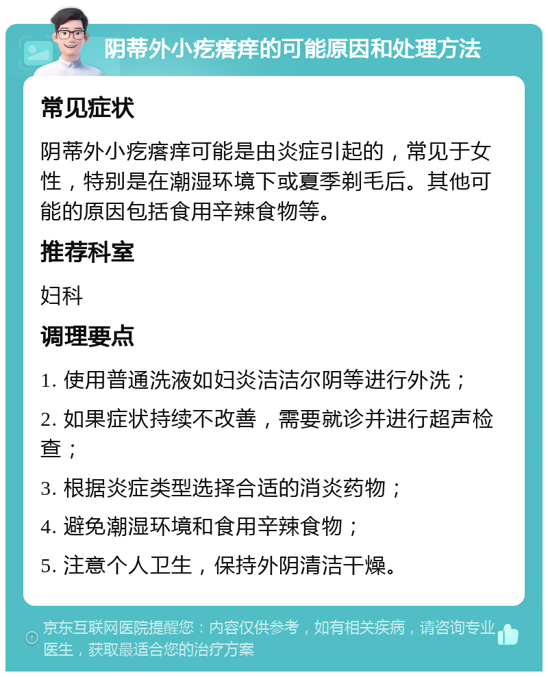 阴蒂外小疙瘩痒的可能原因和处理方法 常见症状 阴蒂外小疙瘩痒可能是由炎症引起的，常见于女性，特别是在潮湿环境下或夏季剃毛后。其他可能的原因包括食用辛辣食物等。 推荐科室 妇科 调理要点 1. 使用普通洗液如妇炎洁洁尔阴等进行外洗； 2. 如果症状持续不改善，需要就诊并进行超声检查； 3. 根据炎症类型选择合适的消炎药物； 4. 避免潮湿环境和食用辛辣食物； 5. 注意个人卫生，保持外阴清洁干燥。