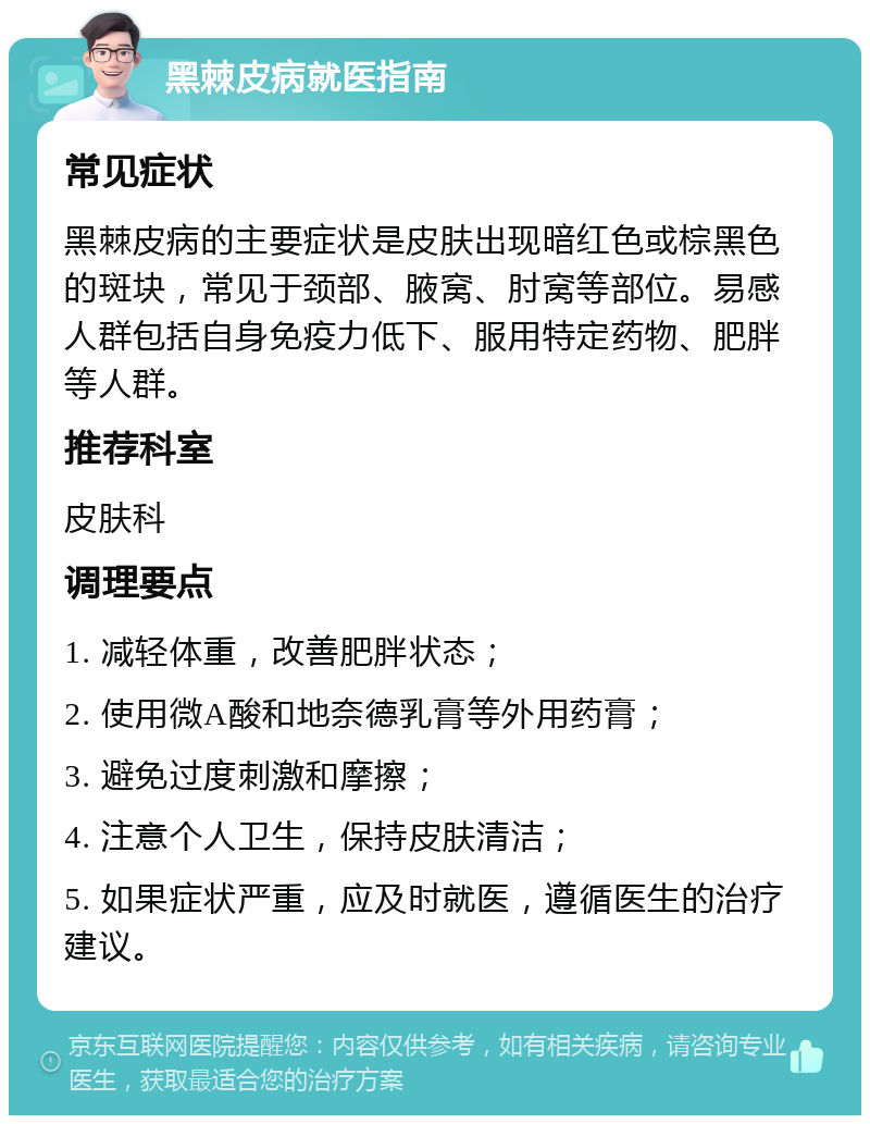 黑棘皮病就医指南 常见症状 黑棘皮病的主要症状是皮肤出现暗红色或棕黑色的斑块，常见于颈部、腋窝、肘窝等部位。易感人群包括自身免疫力低下、服用特定药物、肥胖等人群。 推荐科室 皮肤科 调理要点 1. 减轻体重，改善肥胖状态； 2. 使用微A酸和地奈德乳膏等外用药膏； 3. 避免过度刺激和摩擦； 4. 注意个人卫生，保持皮肤清洁； 5. 如果症状严重，应及时就医，遵循医生的治疗建议。