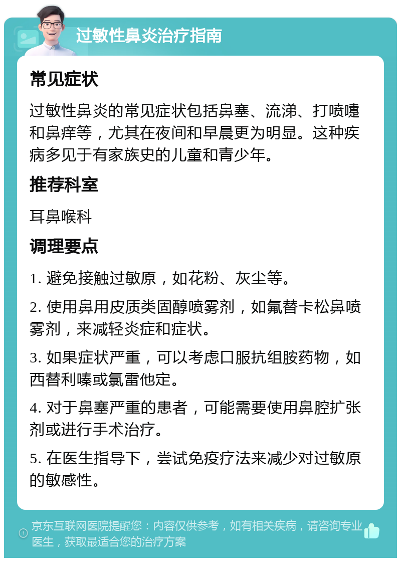 过敏性鼻炎治疗指南 常见症状 过敏性鼻炎的常见症状包括鼻塞、流涕、打喷嚏和鼻痒等，尤其在夜间和早晨更为明显。这种疾病多见于有家族史的儿童和青少年。 推荐科室 耳鼻喉科 调理要点 1. 避免接触过敏原，如花粉、灰尘等。 2. 使用鼻用皮质类固醇喷雾剂，如氟替卡松鼻喷雾剂，来减轻炎症和症状。 3. 如果症状严重，可以考虑口服抗组胺药物，如西替利嗪或氯雷他定。 4. 对于鼻塞严重的患者，可能需要使用鼻腔扩张剂或进行手术治疗。 5. 在医生指导下，尝试免疫疗法来减少对过敏原的敏感性。