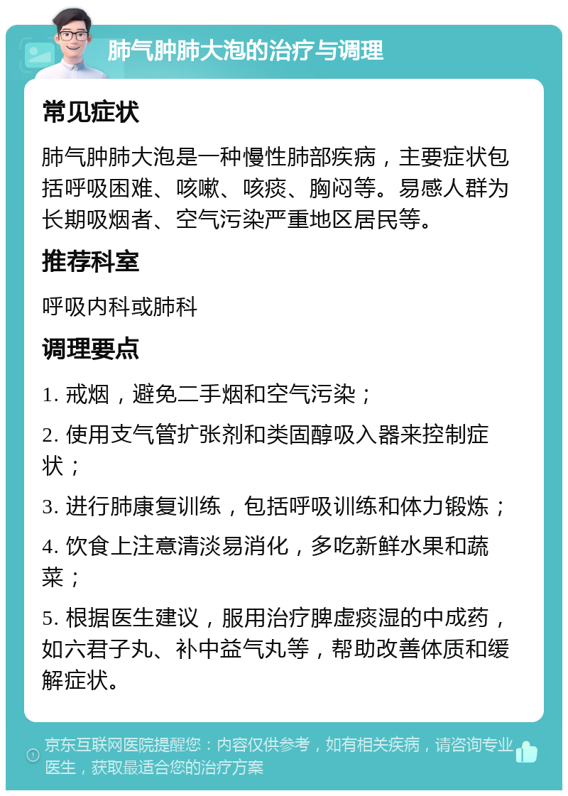 肺气肿肺大泡的治疗与调理 常见症状 肺气肿肺大泡是一种慢性肺部疾病，主要症状包括呼吸困难、咳嗽、咳痰、胸闷等。易感人群为长期吸烟者、空气污染严重地区居民等。 推荐科室 呼吸内科或肺科 调理要点 1. 戒烟，避免二手烟和空气污染； 2. 使用支气管扩张剂和类固醇吸入器来控制症状； 3. 进行肺康复训练，包括呼吸训练和体力锻炼； 4. 饮食上注意清淡易消化，多吃新鲜水果和蔬菜； 5. 根据医生建议，服用治疗脾虚痰湿的中成药，如六君子丸、补中益气丸等，帮助改善体质和缓解症状。