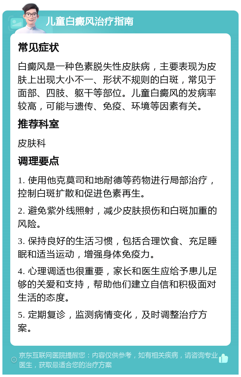 儿童白癜风治疗指南 常见症状 白癜风是一种色素脱失性皮肤病，主要表现为皮肤上出现大小不一、形状不规则的白斑，常见于面部、四肢、躯干等部位。儿童白癜风的发病率较高，可能与遗传、免疫、环境等因素有关。 推荐科室 皮肤科 调理要点 1. 使用他克莫司和地耐德等药物进行局部治疗，控制白斑扩散和促进色素再生。 2. 避免紫外线照射，减少皮肤损伤和白斑加重的风险。 3. 保持良好的生活习惯，包括合理饮食、充足睡眠和适当运动，增强身体免疫力。 4. 心理调适也很重要，家长和医生应给予患儿足够的关爱和支持，帮助他们建立自信和积极面对生活的态度。 5. 定期复诊，监测病情变化，及时调整治疗方案。