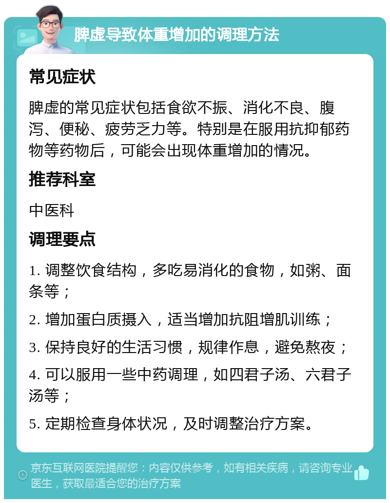 脾虚导致体重增加的调理方法 常见症状 脾虚的常见症状包括食欲不振、消化不良、腹泻、便秘、疲劳乏力等。特别是在服用抗抑郁药物等药物后，可能会出现体重增加的情况。 推荐科室 中医科 调理要点 1. 调整饮食结构，多吃易消化的食物，如粥、面条等； 2. 增加蛋白质摄入，适当增加抗阻增肌训练； 3. 保持良好的生活习惯，规律作息，避免熬夜； 4. 可以服用一些中药调理，如四君子汤、六君子汤等； 5. 定期检查身体状况，及时调整治疗方案。