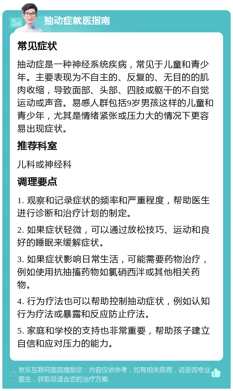 抽动症就医指南 常见症状 抽动症是一种神经系统疾病，常见于儿童和青少年。主要表现为不自主的、反复的、无目的的肌肉收缩，导致面部、头部、四肢或躯干的不自觉运动或声音。易感人群包括9岁男孩这样的儿童和青少年，尤其是情绪紧张或压力大的情况下更容易出现症状。 推荐科室 儿科或神经科 调理要点 1. 观察和记录症状的频率和严重程度，帮助医生进行诊断和治疗计划的制定。 2. 如果症状轻微，可以通过放松技巧、运动和良好的睡眠来缓解症状。 3. 如果症状影响日常生活，可能需要药物治疗，例如使用抗抽搐药物如氯硝西泮或其他相关药物。 4. 行为疗法也可以帮助控制抽动症状，例如认知行为疗法或暴露和反应防止疗法。 5. 家庭和学校的支持也非常重要，帮助孩子建立自信和应对压力的能力。