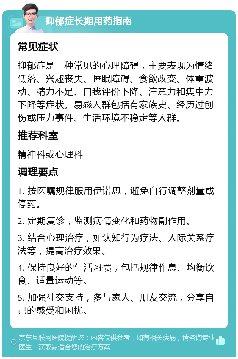 抑郁症长期用药指南 常见症状 抑郁症是一种常见的心理障碍，主要表现为情绪低落、兴趣丧失、睡眠障碍、食欲改变、体重波动、精力不足、自我评价下降、注意力和集中力下降等症状。易感人群包括有家族史、经历过创伤或压力事件、生活环境不稳定等人群。 推荐科室 精神科或心理科 调理要点 1. 按医嘱规律服用伊诺思，避免自行调整剂量或停药。 2. 定期复诊，监测病情变化和药物副作用。 3. 结合心理治疗，如认知行为疗法、人际关系疗法等，提高治疗效果。 4. 保持良好的生活习惯，包括规律作息、均衡饮食、适量运动等。 5. 加强社交支持，多与家人、朋友交流，分享自己的感受和困扰。